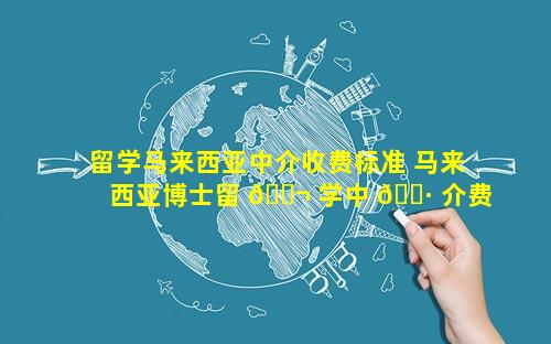 留学马来西亚中介收费标准 马来西亚博士留 🐬 学中 🌷 介费